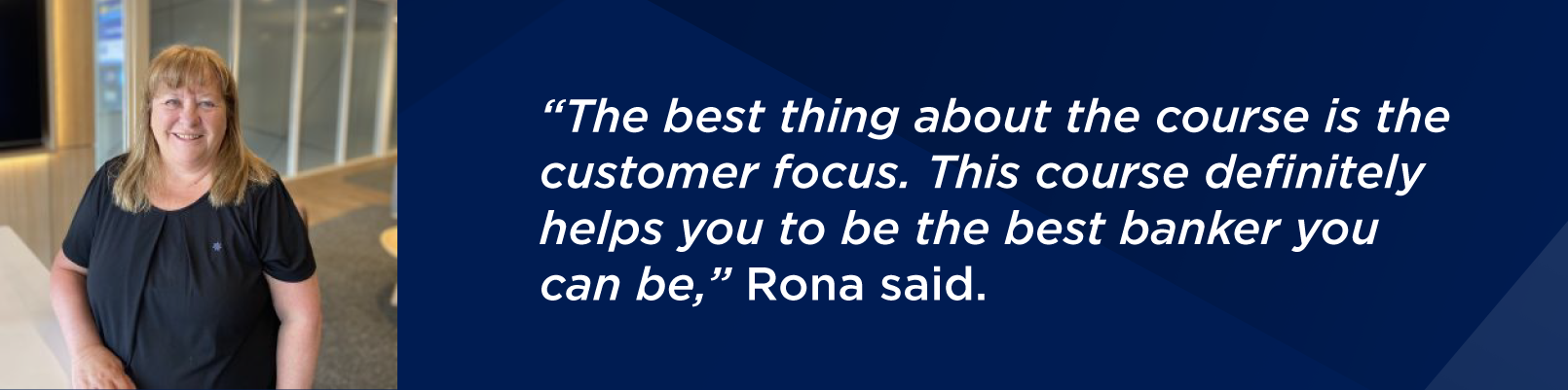 “The best thing about the course is the customer focus. This course definitely helps you to be the best banker you can be,” Rona said.